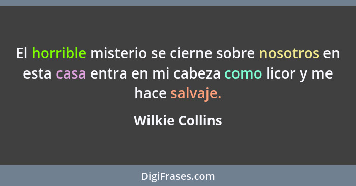 El horrible misterio se cierne sobre nosotros en esta casa entra en mi cabeza como licor y me hace salvaje.... - Wilkie Collins