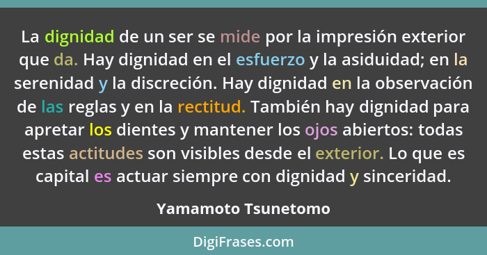 La dignidad de un ser se mide por la impresión exterior que da. Hay dignidad en el esfuerzo y la asiduidad; en la serenidad y la... - Yamamoto Tsunetomo