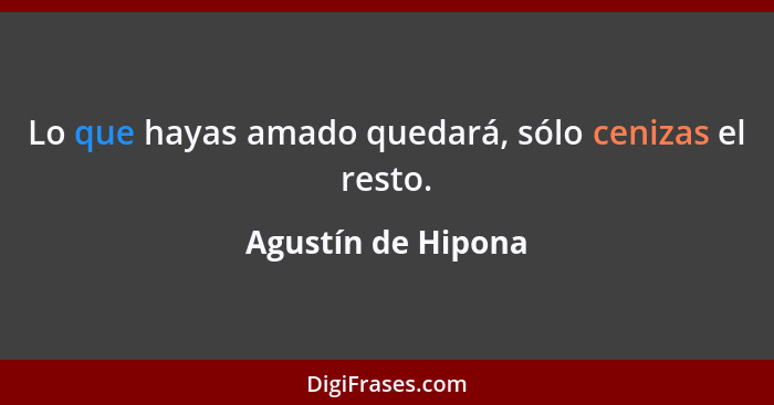 Lo que hayas amado quedará, sólo cenizas el resto.... - Agustín de Hipona