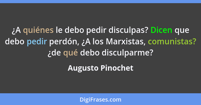 ¿A quiénes le debo pedir disculpas? Dicen que debo pedir perdón, ¿A los Marxistas, comunistas? ¿de qué debo disculparme?... - Augusto Pinochet