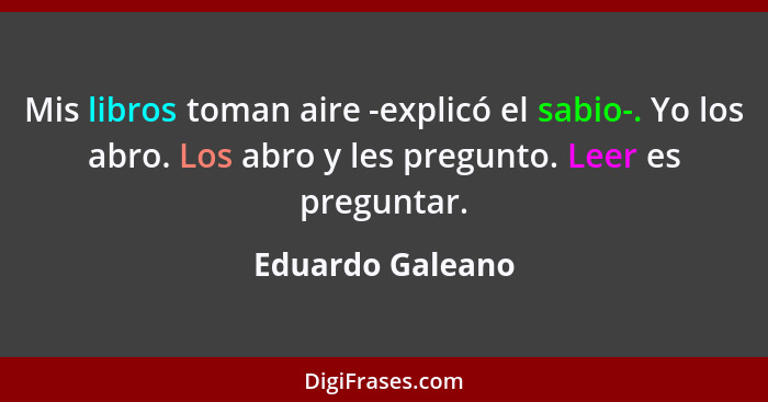 Mis libros toman aire -explicó el sabio-. Yo los abro. Los abro y les pregunto. Leer es preguntar.... - Eduardo Galeano