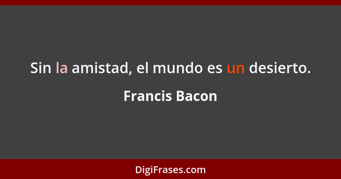 Sin la amistad, el mundo es un desierto.... - Francis Bacon