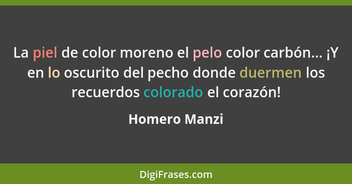 La piel de color moreno el pelo color carbón... ¡Y en lo oscurito del pecho donde duermen los recuerdos colorado el corazón!... - Homero Manzi