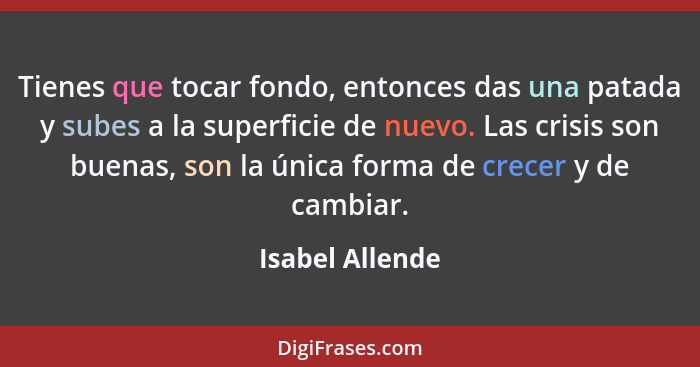 Tienes que tocar fondo, entonces das una patada y subes a la superficie de nuevo. Las crisis son buenas, son la única forma de crecer... - Isabel Allende