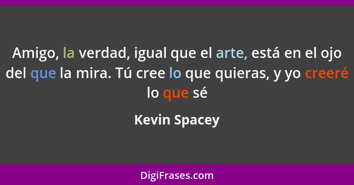 Amigo, la verdad, igual que el arte, está en el ojo del que la mira. Tú cree lo que quieras, y yo creeré lo que sé... - Kevin Spacey