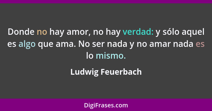 Donde no hay amor, no hay verdad: y sólo aquel es algo que ama. No ser nada y no amar nada es lo mismo.... - Ludwig Feuerbach