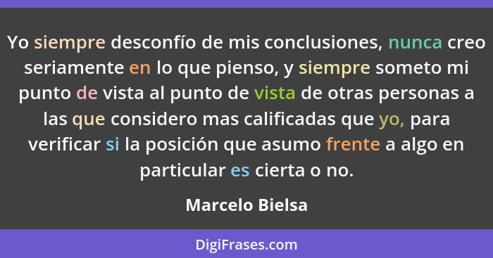 Yo siempre desconfío de mis conclusiones, nunca creo seriamente en lo que pienso, y siempre someto mi punto de vista al punto de vist... - Marcelo Bielsa