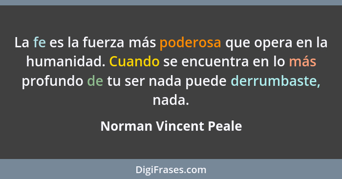 La fe es la fuerza más poderosa que opera en la humanidad. Cuando se encuentra en lo más profundo de tu ser nada puede derrumba... - Norman Vincent Peale