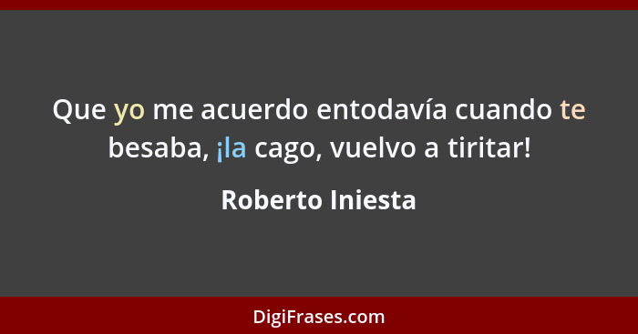 Que yo me acuerdo entodavía cuando te besaba, ¡la cago, vuelvo a tiritar!... - Roberto Iniesta