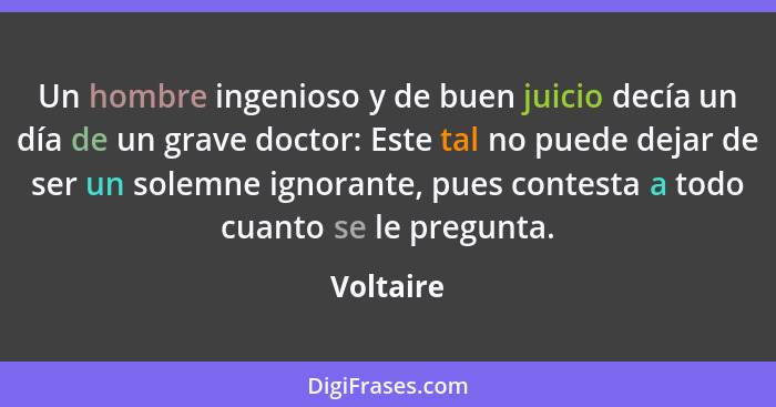 Un hombre ingenioso y de buen juicio decía un día de un grave doctor: Este tal no puede dejar de ser un solemne ignorante, pues contesta a... - Voltaire