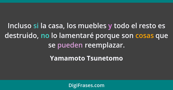 Incluso si la casa, los muebles y todo el resto es destruido, no lo lamentaré porque son cosas que se pueden reemplazar.... - Yamamoto Tsunetomo