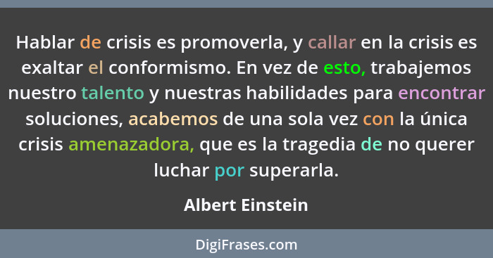Hablar de crisis es promoverla, y callar en la crisis es exaltar el conformismo. En vez de esto, trabajemos nuestro talento y nuestr... - Albert Einstein