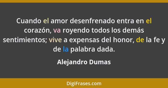 Cuando el amor desenfrenado entra en el corazón, va royendo todos los demás sentimientos; vive a expensas del honor, de la fe y de l... - Alejandro Dumas