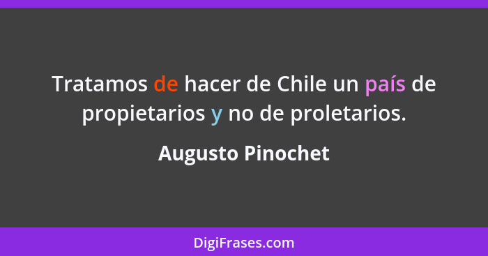 Tratamos de hacer de Chile un país de propietarios y no de proletarios.... - Augusto Pinochet