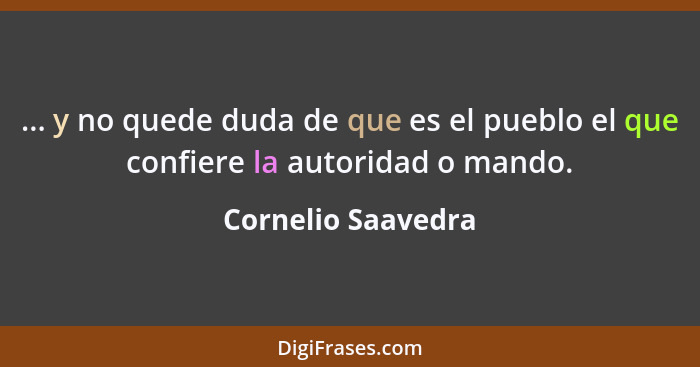 ... y no quede duda de que es el pueblo el que confiere la autoridad o mando.... - Cornelio Saavedra