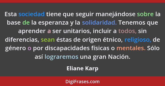 Esta sociedad tiene que seguir manejándose sobre la base de la esperanza y la solidaridad. Tenemos que aprender a ser unitarios, incluir... - Eliane Karp