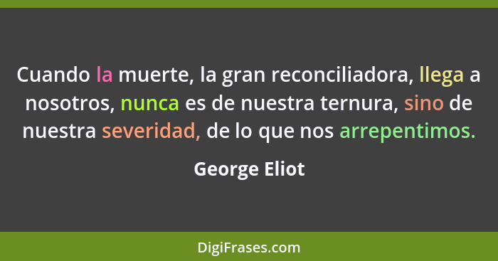 Cuando la muerte, la gran reconciliadora, llega a nosotros, nunca es de nuestra ternura, sino de nuestra severidad, de lo que nos arrep... - George Eliot