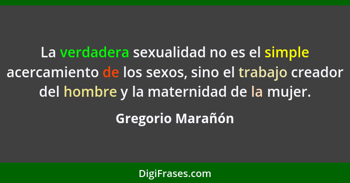 La verdadera sexualidad no es el simple acercamiento de los sexos, sino el trabajo creador del hombre y la maternidad de la mujer.... - Gregorio Marañón