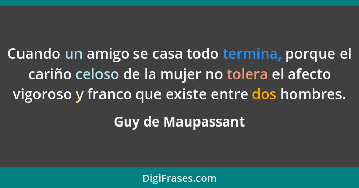 Cuando un amigo se casa todo termina, porque el cariño celoso de la mujer no tolera el afecto vigoroso y franco que existe entre d... - Guy de Maupassant