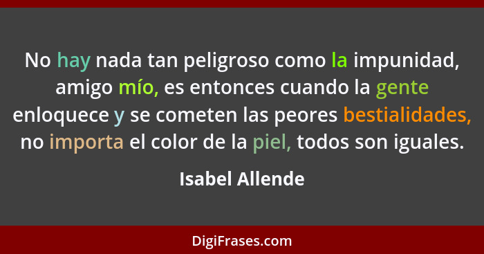 No hay nada tan peligroso como la impunidad, amigo mío, es entonces cuando la gente enloquece y se cometen las peores bestialidades,... - Isabel Allende