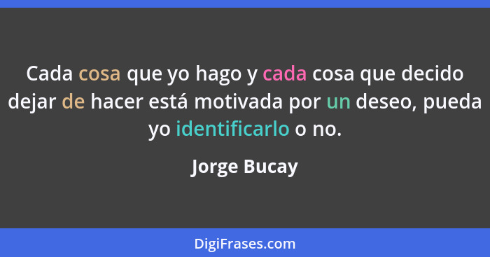 Cada cosa que yo hago y cada cosa que decido dejar de hacer está motivada por un deseo, pueda yo identificarlo o no.... - Jorge Bucay