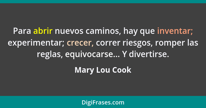 Para abrir nuevos caminos, hay que inventar; experimentar; crecer, correr riesgos, romper las reglas, equivocarse... Y divertirse.... - Mary Lou Cook