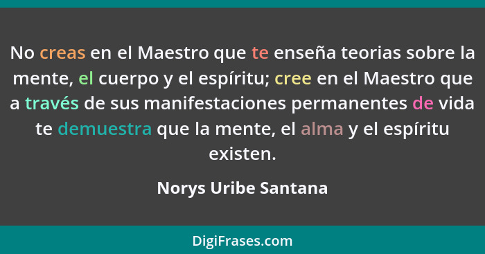 No creas en el Maestro que te enseña teorias sobre la mente, el cuerpo y el espíritu; cree en el Maestro que a través de sus man... - Norys Uribe Santana
