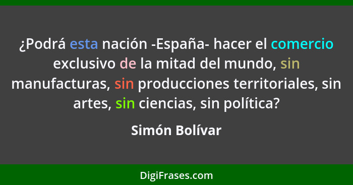 ¿Podrá esta nación -España- hacer el comercio exclusivo de la mitad del mundo, sin manufacturas, sin producciones territoriales, sin a... - Simón Bolívar