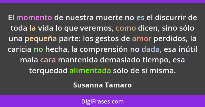 El momento de nuestra muerte no es el discurrir de toda la vida lo que veremos, como dicen, sino sólo una pequeña parte: los gestos d... - Susanna Tamaro