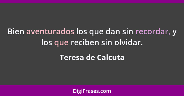 Bien aventurados los que dan sin recordar, y los que reciben sin olvidar.... - Teresa de Calcuta