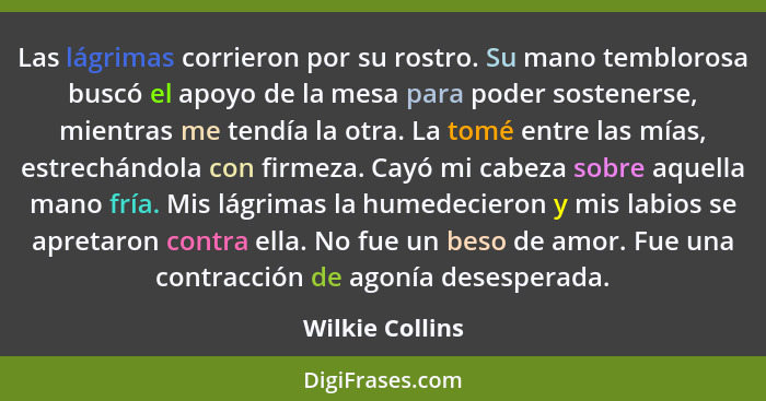 Las lágrimas corrieron por su rostro. Su mano temblorosa buscó el apoyo de la mesa para poder sostenerse, mientras me tendía la otra.... - Wilkie Collins