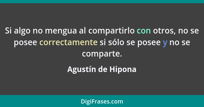 Si algo no mengua al compartirlo con otros, no se posee correctamente si sólo se posee y no se comparte.... - Agustín de Hipona