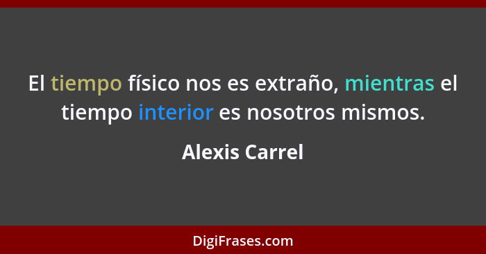 El tiempo físico nos es extraño, mientras el tiempo interior es nosotros mismos.... - Alexis Carrel