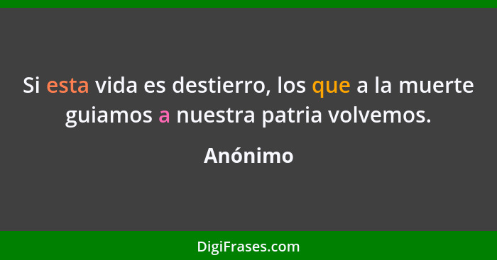 Si esta vida es destierro, los que a la muerte guiamos a nuestra patria volvemos.... - Anónimo