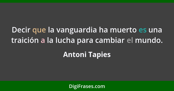 Decir que la vanguardia ha muerto es una traición a la lucha para cambiar el mundo.... - Antoni Tapies