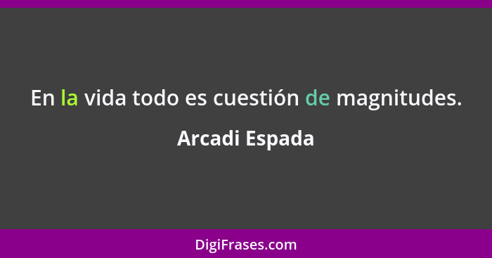 En la vida todo es cuestión de magnitudes.... - Arcadi Espada