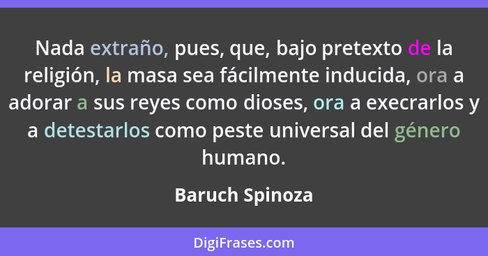 Nada extraño, pues, que, bajo pretexto de la religión, la masa sea fácilmente inducida, ora a adorar a sus reyes como dioses, ora a e... - Baruch Spinoza