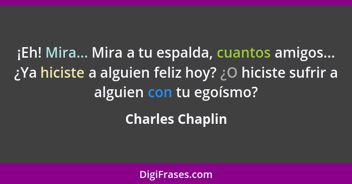 ¡Eh! Mira... Mira a tu espalda, cuantos amigos... ¿Ya hiciste a alguien feliz hoy? ¿O hiciste sufrir a alguien con tu egoísmo?... - Charles Chaplin