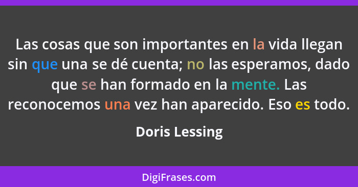 Las cosas que son importantes en la vida llegan sin que una se dé cuenta; no las esperamos, dado que se han formado en la mente. Las r... - Doris Lessing