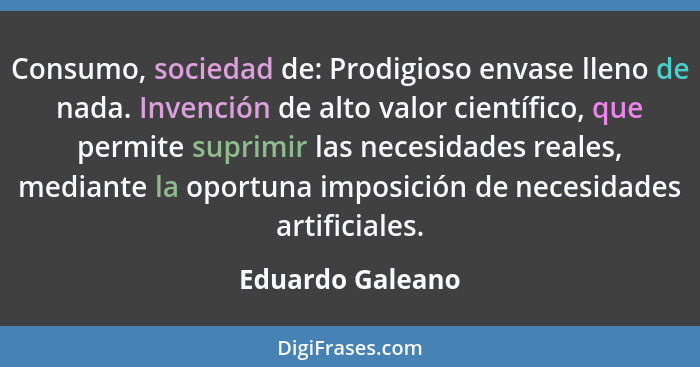 Consumo, sociedad de: Prodigioso envase lleno de nada. Invención de alto valor científico, que permite suprimir las necesidades real... - Eduardo Galeano