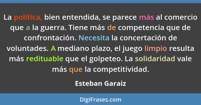 La política, bien entendida, se parece más al comercio que a la guerra. Tiene más de competencia que de confrontación. Necesita la co... - Esteban Garaiz