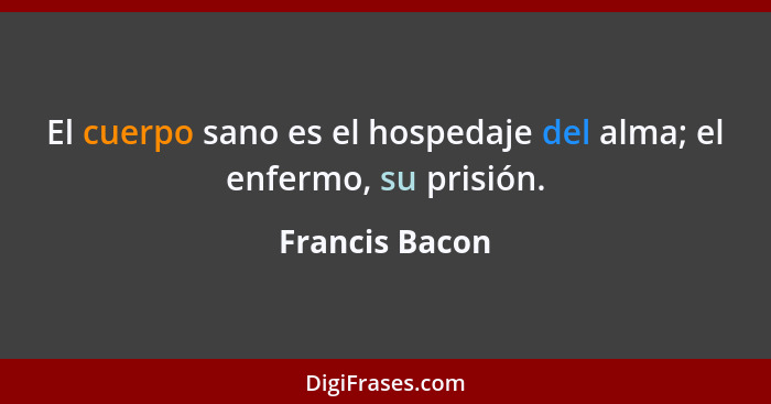 El cuerpo sano es el hospedaje del alma; el enfermo, su prisión.... - Francis Bacon