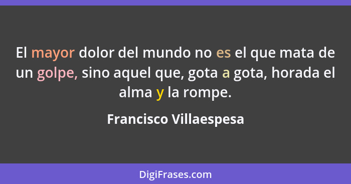 El mayor dolor del mundo no es el que mata de un golpe, sino aquel que, gota a gota, horada el alma y la rompe.... - Francisco Villaespesa