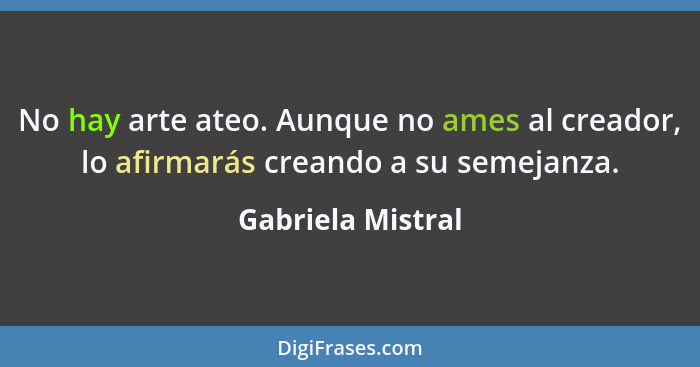 No hay arte ateo. Aunque no ames al creador, lo afirmarás creando a su semejanza.... - Gabriela Mistral