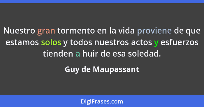 Nuestro gran tormento en la vida proviene de que estamos solos y todos nuestros actos y esfuerzos tienden a huir de esa soledad.... - Guy de Maupassant