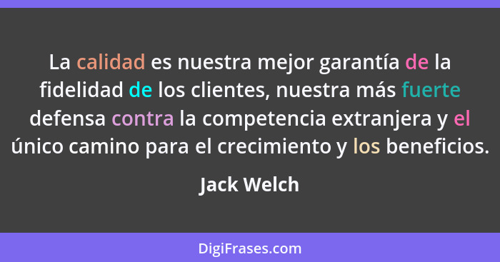 La calidad es nuestra mejor garantía de la fidelidad de los clientes, nuestra más fuerte defensa contra la competencia extranjera y el ún... - Jack Welch