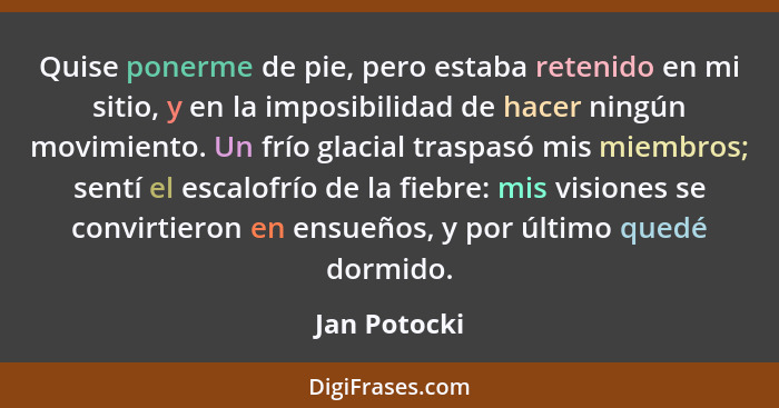 Quise ponerme de pie, pero estaba retenido en mi sitio, y en la imposibilidad de hacer ningún movimiento. Un frío glacial traspasó mis m... - Jan Potocki