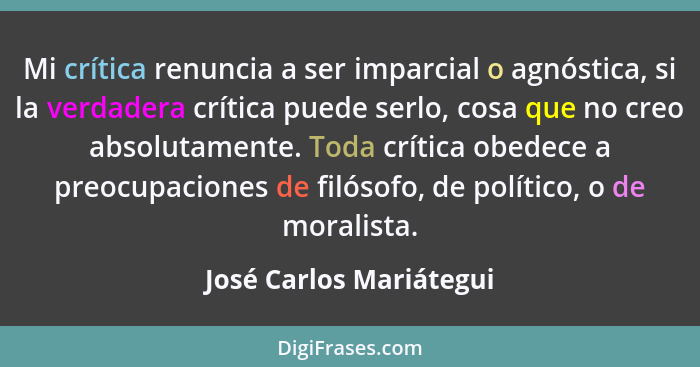 Mi crítica renuncia a ser imparcial o agnóstica, si la verdadera crítica puede serlo, cosa que no creo absolutamente. Toda cr... - José Carlos Mariátegui