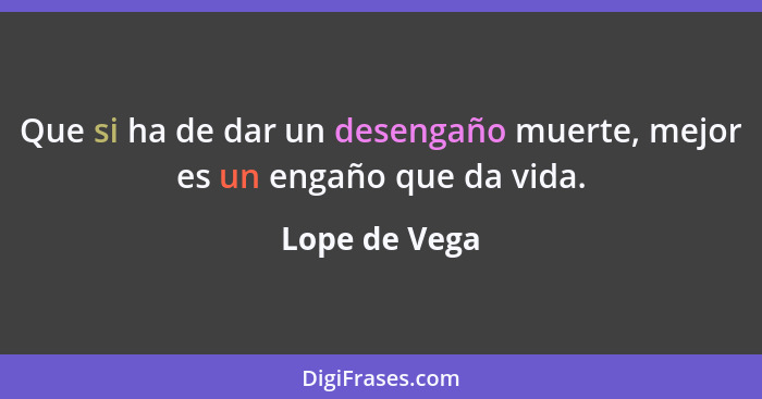 Que si ha de dar un desengaño muerte, mejor es un engaño que da vida.... - Lope de Vega