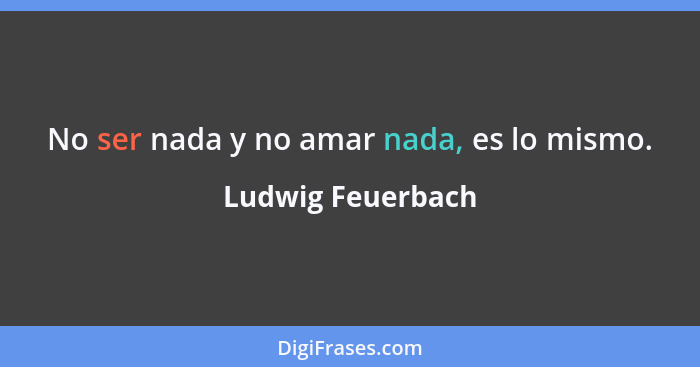 No ser nada y no amar nada, es lo mismo.... - Ludwig Feuerbach